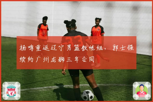 杨鸣重返辽宁男篮教练组,郭士强续约广州龙狮三年合同