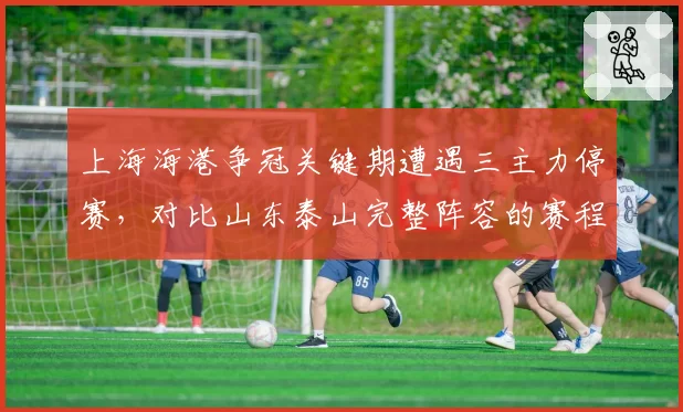 上海海港争冠关键期遭遇三主力停赛,对比山东泰山完整阵容的赛程红利