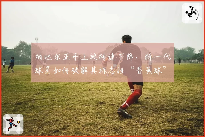 纳达尔正手上旋转速下降,新一代球员如何破解其标志性“香蕉球”?