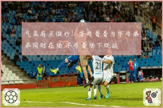 气氛有点微妙！字母哥哥与字母弟弟同时在场 字母哥场下观战