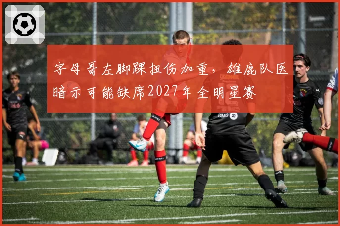 字母哥左脚踝扭伤加重，雄鹿队医暗示可能缺席2027年全明星赛