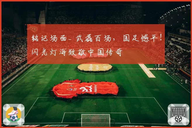 铭记场面_ 武磊百场,国足憾平!闪光灯海致敬中国传奇