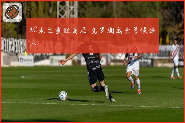 AC米兰重组高层 克罗谢成头号候选人
