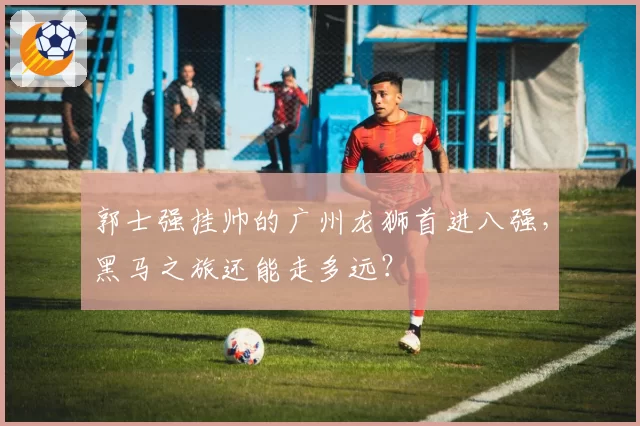 郭士强挂帅的广州龙狮首进八强，黑马之旅还能走多远？