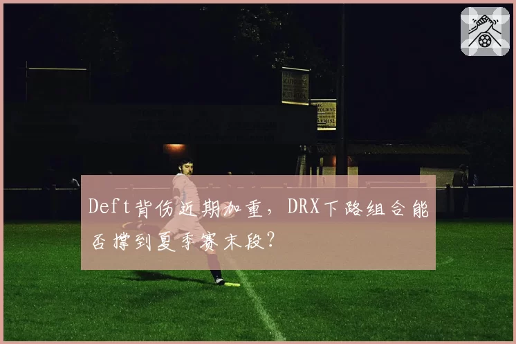 Deft背伤近期加重,DRX下路组合能否撑到夏季赛末段?