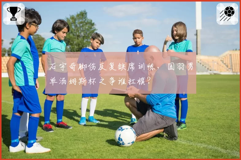 石宇奇脚伤反复缺席训练，国羽男单汤姆斯杯之争谁扛旗？