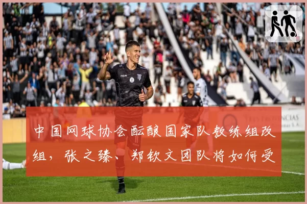 中国网球协会酝酿国家队教练组改组，张之臻、郑钦文团队将如何受益？