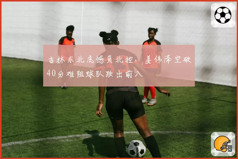 吉林东北虎憾负北控,姜伟泽空砍40分难阻球队跌出前八