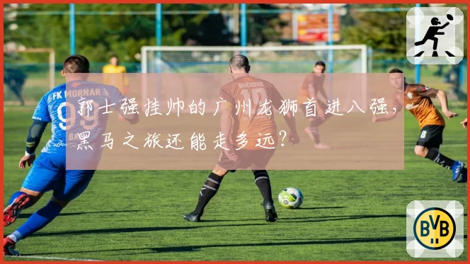 郭士强挂帅的广州龙狮首进八强，黑马之旅还能走多远？